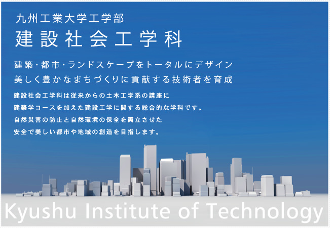 九州工業大学工学部建設社会工学科
建築・都市・ランドスケープをトータルにデザイン・美しく豊かなまちづくりに貢献する技術者を育成
建設社会工学科は従来からの土木工学系の講座に建築学コースを加えた建設工学に関する総合的な学科です。
自然災害の防止と自然環境の保全を両立させた安全で美しい都市や地域の創造を目指します。